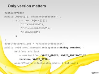 Only version matters
@DataProvider
public Object[][] snapshotVersions() {
       return new Object[][]{
            {"2.2-SNAPSHOT"},
            {"2.2.4.6-SNAPSHOT"},
            {"2-SNAPSHOT"}
       };
}
@Test(dataProvider = "snapshotVersions")
public void shouldRecognizeSnapshots(String version) {
       Artifact artifact
            = new Artifact(VALID_GROUP, VALID_ARTIFACT_ID,
            version, VALID_TYPE);
       assertThat(artifact.isSnapshot()).isTrue();
}
 