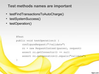 Test methods names are important

• testFindTransactionsToAutoCharge()
• testSystemSuccess()
• testOperation()


      @Test
      public void testOperation() {
          configureRequest("/validate")
          rc = new RequestContext(parser, request)
          assert rc.getConnector() == null
          assert rc.getOperation().equals("validate")
      }
 