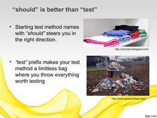 “should” is better than “test”

• Starting test method names
  with “should” steers you in
  the right direction.
                                    http://jochopra.blogspot.com/




• “test” prefix makes your test
  method a limitless bag
  where you throw everything
  worth testing


                                  http://www.greenerideal.com/
 