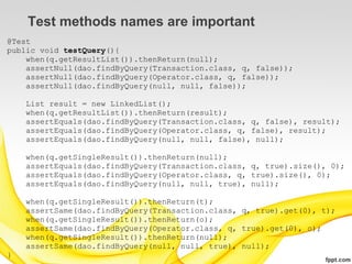 Test methods names are important
@Test
public void testQuery(){
    when(q.getResultList()).thenReturn(null);
    assertNull(dao.findByQuery(Transaction.class, q, false));
    assertNull(dao.findByQuery(Operator.class, q, false));
    assertNull(dao.findByQuery(null, null, false));

    List result = new LinkedList();
    when(q.getResultList()).thenReturn(result);
    assertEquals(dao.findByQuery(Transaction.class, q, false), result);
    assertEquals(dao.findByQuery(Operator.class, q, false), result);
    assertEquals(dao.findByQuery(null, null, false), null);

    when(q.getSingleResult()).thenReturn(null);
    assertEquals(dao.findByQuery(Transaction.class, q, true).size(), 0);
    assertEquals(dao.findByQuery(Operator.class, q, true).size(), 0);
    assertEquals(dao.findByQuery(null, null, true), null);

    when(q.getSingleResult()).thenReturn(t);
    assertSame(dao.findByQuery(Transaction.class, q, true).get(0), t);
    when(q.getSingleResult()).thenReturn(o);
    assertSame(dao.findByQuery(Operator.class, q, true).get(0), o);
    when(q.getSingleResult()).thenReturn(null);
    assertSame(dao.findByQuery(null, null, true), null);
}
 