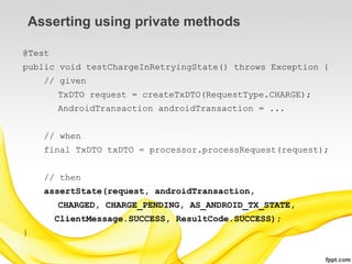 Asserting using private methods

@Test
public void testChargeInRetryingState() throws Exception {
    // given
        TxDTO request = createTxDTO(RequestType.CHARGE);
        AndroidTransaction androidTransaction = ...


    // when
    final TxDTO txDTO = processor.processRequest(request);


    // then
    assertState(request, androidTransaction,
        CHARGED, CHARGE_PENDING, AS_ANDROID_TX_STATE,
        ClientMessage.SUCCESS, ResultCode.SUCCESS);
}
 