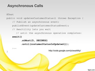 Asynchronous Calls

@Test
public void updatesCustomerStatus() throws Exception {
    // Publish an asynchronous event:
    publishEvent(updateCustomerStatusEvent);
    // Awaitility lets you wait
        // until the asynchronous operation completes:
    await()
           .atMost(5, SECONDS)
           .until(costumerStatusIsUpdated());
    ...
}                                http://code.google.com/p/awaitility/
 