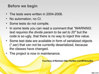 Before we begin

• The tests were written in 2004-2006.
• No automation, no CI.
• Some tests do not compile.
• In some tests you can read a comment that "WARNING:
  test requires the divide param to be set to 20" but the
  code is so ugly, that there is no way to inject this value.
• Some test data are available in form of serialized objects
  (*.ser) that can not be currently deserialized, because
  the classes have changed.
• The project is now in maintenance.

                         Courtesy of Bartosz http://twitter.com/#!/bocytko
 