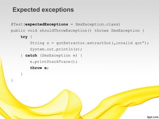 Expected exceptions

@Test(expectedExceptions = SmsException.class)
public void shouldThrowException() throws SmsException {
    try {
        String s = gutExtractor.extractGut(„invalid gut”);
        System.out.println(s);
    } catch (SmsException e) {
        e.printStackTrace();
        throw e;
    }
}
 