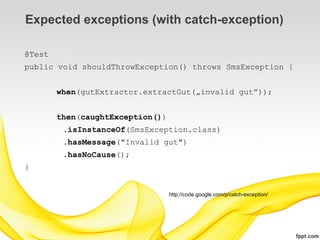 Expected exceptions (with catch-exception)

@Test
public void shouldThrowException() throws SmsException {


        when(gutExtractor.extractGut(„invalid gut”));


        then(caughtException())
         .isInstanceOf(SmsException.class)
         .hasMessage("Invalid gut")
         .hasNoCause();
}


                                  http://code.google.com/p/catch-exception/
 