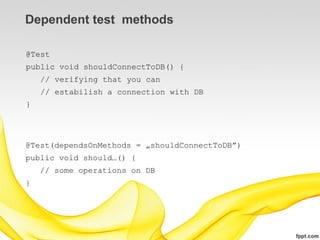 Dependent test methods

@Test
public void shouldConnectToDB() {
    // verifying that you can
    // estabilish a connection with DB
}




@Test(dependsOnMethods = „shouldConnectToDB”)
public void should…() {
    // some operations on DB
}
 