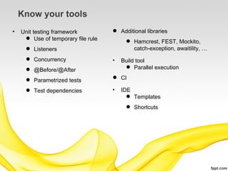 Know your tools
•   Unit testing framework           Additional libraries
      Use of temporary file rule
                                          Hamcrest, FEST, Mockito,
      Listeners                           catch-exception, awaitility, …
      Concurrency                  •   Build tool
      @Before/@After                     Parallel execution

      Parametrized tests            CI

      Test dependencies            •   IDE
                                           Templates
                                          Shortcuts
 