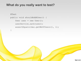 What do you really want to test?

  @Test
  public void shouldAddAUser() {
      User user = new User();
      userService.save(user);
      assertEquals(dao.getNbOfUsers(), 1);
  }
 
