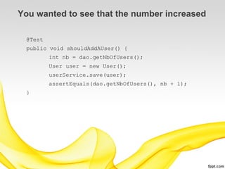 You wanted to see that the number increased

 @Test
 public void shouldAddAUser() {
         int nb = dao.getNbOfUsers();
         User user = new User();
         userService.save(user);
         assertEquals(dao.getNbOfUsers(), nb + 1);
 }
 
