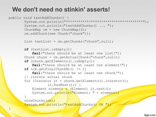 We don't need no stinkin' asserts!
public void testAddChunks() {
        System.out.println("*************************************");
        System.out.println("testAddChunks() ... ");
        ChunkMap cm = new ChunkMap(3);
        cm.addChunk(new Chunk("chunk"));

        List testList = cm.getChunks("chunk",null);

        if (testList.isEmpty())
            fail("there should be at least one list!");
        Chunk chunk = cm.getActualChunk("chunk",null);
        if (chunk.getElements().isEmpty())
            fail("there should be at least one element!");
        if (cm.getFinalChunkNr() != 1)
            fail("there should be at least one chunk!");
        // iterate actual chunk
        for (Iterator it = chunk.getElements().iterator();
                    it.hasNext();) {
            Element element = (Element) it.next();
            System.out.println("Element: " + element);
        }
        showChunks(cm);
        System.out.println("testAddChunks() OK ");
}
 