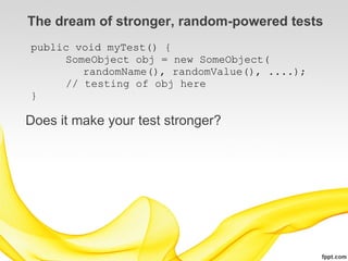 The dream of stronger, random-powered tests
public void myTest() {
     SomeObject obj = new SomeObject(
        randomName(), randomValue(), ....);
     // testing of obj here
}

Does it make your test stronger?
 