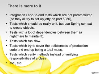 There is more to it

• Integration / end-to-end tests which are not parametrized
  (so they all try to set up jetty on port 8080),
• Tests which should be really unit, but use Spring context
  to create objects,
• Tests with a lot of dependencies between them (a
  nightmare to maintain!),
• Tests which run slow
• Tests which try to cover the deficiencies of production
  code and end up being a total mess,
• Tests which verify methods instead of verifying
  responsibilities of a class
• etc., etc.
 
