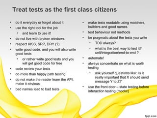 Treat tests as the first class citizens
•    do it everyday or forget about it          •   make tests readable using matchers,
•    use the right tool for the job                 builders and good names
      • and learn to use it!                    •   test behaviour not methods
•    do not live with broken windows            •   be pragmatic about the tests you write
•    respect KISS, SRP, DRY (?)                      • TDD always?
•    write good code, and you will also write       •   what is the best way to test it?
     good tests                                         unit/integration/end-to-end ?
      • or rather write good tests and you      •   automate!
          will get good code for free           •   always concentrate on what is worth
•    code review your tests                         testing
•    do more than happy path testing                 • ask yourself questions like: 'is it
                                                         really important that X should send
•    do not make the reader learn the API,
                                                         message Y to Z?'
     make it obvious
                                                •   use the front door – state testing before
•    bad names lead to bad tests
                                                    interaction testing (mockc)
 