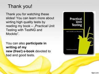 Thank you!
Thank you for watching these
slides! You can learn more about
wirting high quality tests by
reading my book – „Practical Unit
Testing with TestNG and
Mockito”.

You can also participate in
writing of my
new (free!) e-book devoted to
bad and good tests.
 