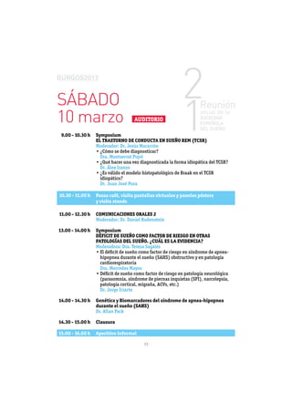 SÁBADO
10 marzo                               AUDITORIO

 9.00 - 10.30 h   Symposium
                  EL TRASTORNO DE CONDUCTA EN SUEÑO REM (TCSR)
                  Moderador: Dr. Jesús Macarrón

                   Dra. Montserrat Pujol

                   Dr. Álex Iranzo

                   idiopático?
                   Dr. Juan José Poza

10.30 - 11.00 h   Pausa café, visita pantallas virtuales y paneles pósters
                  y visita stands

11.00 - 12.30 h   COMUNICACIONES ORALES 2
                  Moderador: Dr. Daniel Rodenstein

13.00 - 14.00 h   Symposium
                  DÉFICIT DE SUEÑO COMO FACTOR DE RIESGO EN OTRAS
                  PATOLOGÍAS DEL SUEÑO. ¿CUÁL ES LA EVIDENCIA?
                  Moderadora: Dra. Teresa Sagalés


                   cardiorespiratoria
                   Dra. Mercedes Mayos



                   Dr. Jorge Iriarte

14.00 - 14.30 h   Genética y Biomarcadores del síndrome de apnea-hipopnea
                  durante el sueño (SAHS)
                  Dr. Allan Pack

14.30 - 15.00 h   Clausura

15.00 - 16.00 h   Aperitivo informal

                                           13
 
