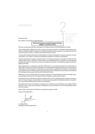 Distinguido Sr/a.,
Nos complace comunicarles la celebración de la
                                XXI Reunión Anual de la Sociedad Española del Sueño
                                          BURGOS 7-10 de Marzo de 2012
Me dirijo a ustedes para invitarles a participar en el Congreso Anual de la Sociedad Española de Sueño.
Como ustedes saben, la Medicina de Sueño, ocupa de una manera creciente, la actividad de especialistas proce-
dentes de múltiples disciplinas médicas con el objetivo fundamental de dar respuesta a los problemas de salud que
acontecen durante el sueño, o se derivan de las alteraciones en el mismo.
La Comunidad cientíﬁca internacional ha desarrollado un esfuerzo investigador de primera magnitud y en parti-
cular España, se ha situado a la cabeza de la planiﬁcación asistencial, formativa e investigadora.
Queremos presentarles a ustedes un Congreso abierto, innovador y generador de conocimiento, basado en la dis-
cusión de algunos de los “Hot Topics” más relevantes en la actualidad y para ello, contaremos con la participación
de líderes de opinión en trastornos del sueño y de miembros muy activos en los diferentes campos que abarca la
Medicina del Sueño.
Hemos apostado por un programa de contenidos sólidos pero con una estructura que favorezca la discusión y el
intercambio de opiniones. El tiempo de discusión será el protagonista fundamental. Hemos incorporado aspectos
relacionados con la investigación y el desarrollo que en gran parte es sustentada por la industria, conscientes que
en los próximos años, los modelos asistenciales en patología de sueño cambiaran de forma radical y la acreditación
del conocimiento formara parte del Desarrollo Profesional Continuo.
Dedicaremos, como no, tiempo para discutir aspectos respiratorios de la patología del sueño, pero también aspec-
tos neurológicos y técnicos así como aspectos formativos ligados a nuestro que hacer diario.
Para obtener buenos resultados les ofrecemos nuestro esfuerzo, el de la Unidad de Sueño de Burgos formada por
gente con ilusión y empuje, comprometida con la visión más amplia posible de la Medicina de Sueño, sin exclusio-
nes, y que creemos ﬁrmemente en que todos nos necesitamos.
Les invitamos por lo tanto a participar en un Congreso que se celebra en una ciudad abierta, que conjuga tradición
y historia, y que a través de los yacimientos de Atapuerca se ha convertido en la cuna del conocimiento sobre la
evolución humana.
Desde nuestro compromiso les solicitamos su participación porque sin duda
“Burgos no les dejará fríos”.




Dr. Joaquin Terán
Presidente del Comité Organizador



                                                        2
 