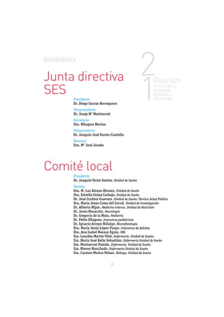 Junta directiva
SES
     Presidente
     Dr. Diego García-Borreguero
     Vicepresidente
     Dr. Josep Mª Montserrat
     Secretaria
     Dra. Milagros Merino
     Vicesecretario
     Dr. Joaquín José Durán-Cantolla
     Tesorera
     Dra. Mª José Jurado




Comité local
     Presidente
     Dr. Joaquín Terán Santos. Unidad de Sueño
     Vocales
     Dra. M. Luz Alonso Álvarez. Unidad de Sueño
     Dra. Estrella Ordax Carbajo. Unidad de Sueño
     Dr. José Cordero Guevara. Unidad de Sueño. Técnico Salud Pública
     Dra. María Jesús Coma del Corral. Unidad de Investigación
     Dr. Alberto Mijan. Medicina interna. Unidad de Nutrición
     Dr. Jesús Macarrón. Neurología
     Dr. Gregorio de la Mata. Pediatría
     Dr. Pablo Ollaguez. Intensivos pediátricos
     Dr. Ignacio Arroyo Hidalgo. Neuroﬁsiología
     Dra. María Jesús López Pueyo. Intensivos de Adultos
     Dra. Ana Isabel Navazo Eguía. ORL
     Sra. Lourdes Martín Viñé. Enfermería. Unidad de Sueño.
     Sra. María José Bello Sebastián. Enfermería Unidad de Sueño
     Sra. Montserrat Pamiés. Enfermería. Unidad de Sueño
     Sra. Nieves Manchado. Enfermería Unidad de Sueño
     Sra. Carmen Muñoz Pelaez. Bióloga. Unidad de Sueño

                               3
 