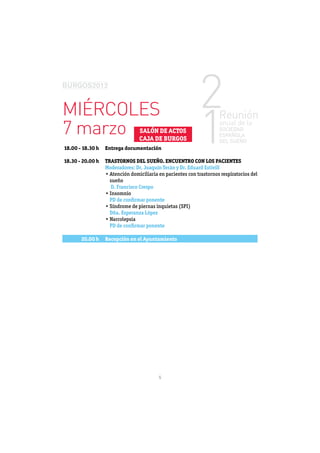 MIÉRCOLES
7 marzo                        SALÓN DE ACTOS
                               CAJA DE BURGOS
18.00 - 18.30 h   Entrega documentación

18.30 - 20.00 h   TRASTORNOS DEL SUEÑO. ENCUENTRO CON LOS PACIENTES
                  Moderadores: Dr. Joaquín Terán y Dr. Eduard Estivill

                   sueño
                   D. Francisco Crespo

                   PD de conﬁrmar ponente

                   Dña. Esperanza López

                   PD de conﬁrmar ponente

       20.00 h    Recepción en el Ayuntamiento




                                          5
 