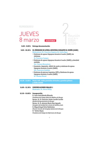 JUEVES
8 marzo                                AUDITORIO

  8.00 - 9.00 h   Entrega documentación

 9.00 - 10.30 h   EL SÍNDROME DE APNEA-HIPOPNEA DURANTE EL SUEÑO (SAHS)
                  Moderadores: Dr. Francisco Capote y Dr. Carlos Egea

                    síntomas
                    Dr. Francisco Campos

                    mórbida
                    Dra. Carmen Monasterio


                    Dra. Francesca Cañellas


                    Dr. Thomas Penzel

10.30 - 11.00 h   Pausa café, visita pantallas virtuales y paneles pósters
                  y visita stands

11.00 - 12.30 h   COMUNICACIONES ORALES 1
                  Moderador: Dr. Pierre Philip

12.30 - 13.00 h   Inauguración
                  D. Juan José Aliende Miranda
                  Presidente del Colegio Oﬁcial de Médicos de Burgos
                  Excmo. Sr. D. Francisco Javier Lacalle Lacalle
                  Alcalde del Ayuntamiento de Burgos
                  Excmo. Sr. D. Antonio María Sáez Aguado
                  Consejero de Sanidad de la Junta de Castilla y León
                  D. Miguel Ángel Ortiz Valdivielso
                  Director Gerente del Complejo Asistencial de Burgos
                  D.ª Esther Reyes
                  Presidenta del Colegio de Enfermeras de Burgos


                                             6
 