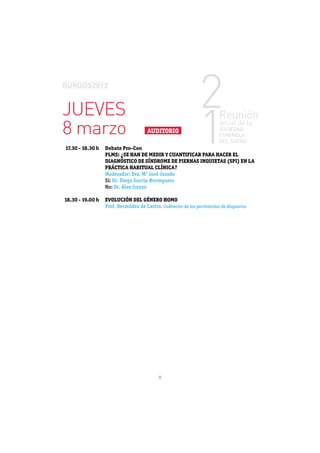 JUEVES
8 marzo                          AUDITORIO

17.30 - 18.30 h   Debate Pro-Con
                  PLMS: ¿SE HAN DE MEDIR Y CUANTIFICAR PARA HACER EL
                  DIAGNÓSTICO DE SÍNDROME DE PIERNAS INQUIETAS (SPI) EN LA
                  PRÁCTICA HABITUAL CLÍNICA?
                  Moderador: Dra. Mª José Jurado
                  Sí: Dr. Diego García-Borreguero
                  No: Dr. Álex Iranzo

18.30 - 19.00 h   EVOLUCIÓN DEL GÉNERO HOMO
                                          Codirector de los yacimientos de Atapuerca




                                      8
 