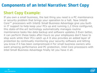 Components of an Intel Narrative: Short Copy
 Short Copy Example:
 If you own a small business, the last thing you need is a PC maintenance
 or security problem that brings your operation to a halt. Now Intel®
 Core™ processors with Intel® Small Business Advantage give you built-
 in IT support to help keep your PCs up and running.1,2 Once configured,
 this state-of-the-art technology automatically manages routine
 maintenance tasks like data backup and software updates.3 Even better,
 it can perform these tasks after-hours so your employees don’t have to
 stop work while their PCs catch up.4 It also provides an added layer of
 protection by continually monitoring your security software and letting
 you know if it has been compromised.4 For small business owners who
 want amazing performance and PC protection, Intel Core processors with
 Intel Small Business Advantage finally let you have it all.




    11
 