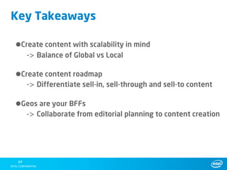 Key Takeaways

•Create content with scalability in mind
      -> Balance of Global vs Local

•Create content roadmap
      -> Differentiate sell-in, sell-through and sell-to content

•Geos are your BFFs
      -> Collaborate from editorial planning to content creation




 17
 