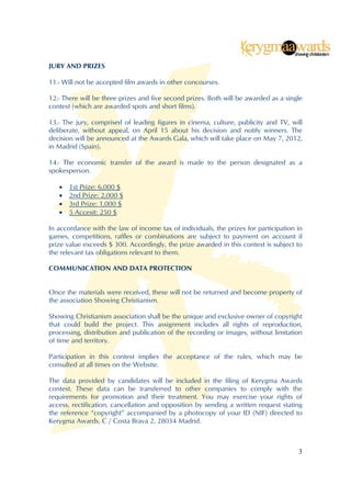 JURY AND PRIZES

11.- Will not be accepted film awards in other concourses.

12.- There will be three prizes and five second prizes. Both will be awarded as a single
contest (which are awarded spots and short films).

13.- The jury, comprised of leading figures in cinema, culture, publicity and TV, will
deliberate, without appeal, on April 15 about his decision and notify winners. The
decision will be announced at the Awards Gala, which will take place on May 7, 2012,
in Madrid (Spain).

14.- The economic transfer of the award is made to the person designated as a
spokesperson.

      1st Prize: 6,000 $
      2nd Prize: 2,000 $
      3rd Prize: 1,000 $
      5 Accesit: 250 $

In accordance with the law of income tax of individuals, the prizes for participation in
games, competitions, raffles or combinations are subject to payment on account if
prize value exceeds $ 300. Accordingly, the prize awarded in this contest is subject to
the relevant tax obligations relevant to them.

COMMUNICATION AND DATA PROTECTION


Once the materials were received, these will not be returned and become property of
the association Showing Christianism.

Showing Christianism association shall be the unique and exclusive owner of copyright
that could build the project. This assignment includes all rights of reproduction,
processing, distribution and publication of the recording or images, without limitation
of time and territory.

Participation in this contest implies the acceptance of the rules, which may be
consulted at all times on the Website.

The data provided by candidates will be included in the filing of Kerygma Awards
contest. These data can be transferred to other companies to comply with the
requirements for promotion and their treatment. You may exercise your rights of
access, rectification, cancellation and opposition by sending a written request stating
the reference “copyright” accompanied by a photocopy of your ID (NIF) directed to
Kerygma Awards, C / Costa Brava 2, 28034 Madrid.



                                                                                      3
 