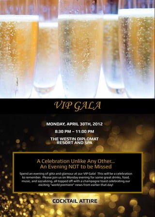 VIP Gala
                   Monday, April 30th, 2012
                         8:30 PM – 11:00 PM
                      The Westin Diplomat
                        Resort and Spa



            A Celebration Unlike Any Other…
             An Evening NOT to be Missed
Spend an evening of glitz and glamour at our VIP Gala! This will be a celebration
 to remember. Please join us on Monday evening for some great drinks, food,
 music, and socializing, all topped off with a champagne toast celebrating our
             exciting “world premiere” news from earlier that day!




                       Cocktail Attire
 