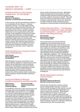 TUESDAY, May 1ST
Group E Sessions | 4:00p
Healthcare Reform and Customer                     clients, while attracting new ones. Attendees
Engagement - Are You Ready?                        will go through actual case studies to better
                                                   understand the elements behind engagement,
Lynne Jacoby                                       to assess, address and acquire clients. They will
Director of Compliance                             look at and focus on the voice of the customer
OptumRx, a UnitedHealth Group Company              to better understand the “back end” elements
                                                   of what to look for while maintaining legal
In this session, we will use Healthcare Reform     compliance and permissible marketing purpose.
as an example of how change – and even
regulatory change - can drive opportunities
across various communication channels. We
will explore how Reform is already creating        If IVR’s Only Had a Brain – The Wizardry
opportunities for contact centers and how          of Artificial Intelligence is Now a Reality
imperative it is for organizations who wish        in Call Automation… Cast Studies with
to grow in the healthcare vertical to be ready     Metrics and Magical Results
for change. We will look at a hybrid project
                                                   Norm Pensky
management/process improvement technique           Smart Action Company
called Quick Sigma that can enable rapid           VP of Strategic Sales
decision-making and execution in the contact
center; and we will evaluate organizational        This presentation will review Artificial
readiness through a very simple assessment         Intelligence as more than just Siri and
exercise which audience members can put            Watson. We will provide a first-hand account
to use the very next day in their respective       of examples of customers who transformed
workplaces.                                        their outbound and inbound call efforts with
                                                   new cost-saving and revenue-generating
Understanding Your Customers Choice:               technology through PCI-certified intelligent
Smart-ER Marketing                                 call automation using Artificial Intelligence
                                                   (AI). Attendees will learn: The “conversational”
John Housley                                       approach that Artificial Intelligence adds to the
Senior Sales Engineer
                                                   efficiency and success rate of an automated
PossibleNOW
                                                   call; How to develop an outbound call strategy
With Multiple Consumer Touch Points and            and determine the necessary tools needed to
various devices capable of collecting consumer     take advantage of today’s digital solutions;
choices, Direct Marketers need to embrace          How to develop an inbound call strategy and
preference management to preserve Brand            how today’s digital solutions can improve a
and Loyalty. This session will explore various     company’s bottom line; Specific case study
trends and techniques related to better            examples of how outbound and inbound call
understanding your customers and their             efforts have been improved through Artificial
choices for communication while maintaining        Intelligence.
legal compliance and permissible marketing
purpose.                                           Mobile Applications and Your
                                                   Contact Center
Using Social Media to Manage                       Monica Tarr
                                                   Strategic Products and Services
Customer Experience and Generate ROI               Director Contact Center Practice
Keith Fiveson           Steve Krumenaker
CEO & Founder           Solutions Consultant       How do you incorporate customer service
ITESA SocialGoGo        AVAYA                      access and processes into your customer-
Social Media continues to get a lot of press and   facing mobile strategy? In this session, we will
coverage, yet most companies still struggle        cover case studies of mobile application use
to make dollars and sense of it, as it applies     and its impact on customers. Technologies
to customer relationship management and            will be presented on ways in which you
how to generate profitability. In this session,    can enhance the customer interaction and
attendees will gain insights into how to           experience with mobile applications leading to
incorporate social media into their contact        enhanced customer service and improved brand
centers, using the Content, Communication,         management. You will walk away with ideas on
Connection and Community (4C’s) as well as         how to improve access for customers leading to
how to deal with the BYOD (Bring Your Own          improved service and increased sales.
Device) phenomenon. Using the 4C model,
attendees will gain a better understanding of
how to Seed, Feed, Weed and Grow new current
 