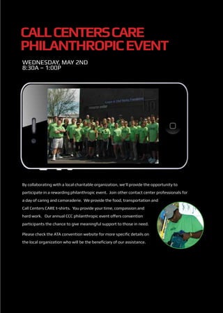 Call Centers CARE
Philanthropic Event
Wednesday, May 2nd
8:30a – 1:00p




By collaborating with a local charitable organization, we’ll provide the opportunity to
participate in a rewarding philanthropic event. Join other contact center professionals for
a day of caring and camaraderie. We provide the food, transportation and
Call Centers CARE t-shirts. You provide your time, compassion and
hard work. Our annual CCC philanthropic event offers convention
participants the chance to give meaningful support to those in need.

Please check the ATA convention website for more specific details on
the local organization who will be the beneficiary of our assistance.
 