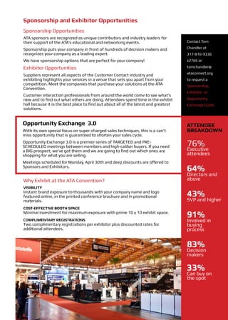 Sponsorship and Exhibitor Opportunities
Sponsorship Opportunities
ATA sponsors are recognized as unique contributors and industry leaders for
their support of the ATA’s educational and networking events.                        Contact Tom

Sponsorship puts your company in front of hundreds of decision makers and            Chandler at
recognizes your company as a leading expert.                                         317-816-9336
We have sponsorship options that are perfect for your company!                       x2766 or

Exhibitor Opportunities                                                              tomchandler@
                                                                                     ataconnect.org
Suppliers represent all aspects of the Customer Contact industry and
exhibiting highlights your services in a venue that sets you apart from your         to request a
competition. Meet the companies that purchase your solutions at the ATA              Sponsorship,
Convention.
                                                                                     Exhibitor or
Customer interaction professionals from around the world come to see what’s
new and to find out what others are doing. Attendees spend time in the exhibit       Opportunity
hall because it is the best place to find out about all of the latest and greatest   Exchange Guide.
solutions.


Opportunity Exchange 3.0                                                             Attendee
With its own special focus on super-charged sales techniques, this is a can’t        Breakdown
miss opportunity that is guaranteed to shorten your sales cycle.
Opportunity Exchange 3.0 is a premier series of TARGETED and PRE-
SCHEDULED meetings between members and high-caliber buyers. If you need              76%
a BIG prospect, we’ve got them and we are going to find out which ones are           Executive
shopping for what you are selling.                                                   attendees
Meetings scheduled for Monday, April 30th and deep discounts are offered to
Sponsors and Exhibitors.
                                                                                     64%
                                                                                     Directors and
Why Exhibit at the ATA Convention?                                                   above
VISIBILITY
Instant brand exposure to thousands with your company name and logo
featured online, in the printed conference brochure and in promotional               43%
materials.                                                                           SVP and higher
COST-EFFECTIVE BOOTH SPACE
Minimal investment for maximum exposure with prime 10 x 10 exhibit space.
                                                                                     91%
COMPLIMENTARY REGISTRATIONS                                                          Involved in
Two complimentary registrations per exhibitor plus discounted rates for              buying
additional attendees.                                                                process


                                                                                     83%
                                                                                     Decision
                                                                                     makers

                                                                                     33%
                                                                                     Can buy on
                                                                                     the spot
 