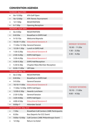 Convention Agenda
SUNDAY, April 29th
•	   8a-12:00p	      ATA Golf Open
•	   9a-12:00p	      ATA Tennis Tournament
•	   12-7:00p	       REGISTRATION
•	   6-7:30p	        Opening Reception
MONDAY, April 30th
•	   8a-4:00p	       REGISTRATION
•	   8-8:50a	        Breakfast in EXPO Hall
•	   9-10:10a 	      Welcome/Keynote
•	   10:30-11:20a	 Educational Sessions A
                                                                MONDAY SESSIONS
•	   11:40a-12:30p	 General Session
                                                                10:30 – 11:20a
•	   12:30-1:30p	    Lunch in EXPO Hall
                                                                1:30 – 2:20p
•	   1:30-2:20p	     Educational Sessions B
                                                                3:30 – 4:20p
•	   2:30-3:20p	     EXPO Hall Open
•	   3:30-4:20p	     Educational Sessions C
•	   4:30-5:30p	     EXPO Hall Reception
•	   5:30-6:30p	     Chapter/New Member Reception
•	   8:30-11:00a	    VIP Gala
TUESDAY, May 1st
•	   8a-2:30p	       REGISTRATION
•	   8-8:50a	        Breakfast in EXPO Hall
•	   9-9:50a	        General Session
•	   10:10-11:00a	 Educational Sessions D
                                                                TUESDAY SESSIONS
•	   11:00a-12:00p	 EXPO Hall Open
                                                                10:10 – 11:00a
•	   12:00-2:30p	    Awards Luncheon
                                                                4:00 – 4:50p
•	   2:30-3:20p	     General Session
•	   3:20-4:00p	     EXPO Hall Open
•	   4:00-4:50p	     Educational Sessions E
•	   8:00p-?	        Attendee Social
WEDNESDAY, May 2nd
•	   7:30a	          Breakfast-Call Centers CARE Participants
•	   8:30a	          Bus Departs for CCC Event
•	   9:00a-12:00p	 Call Centers CARE Philanthropic Event
•	   12:30p	         Return to Hotel
 