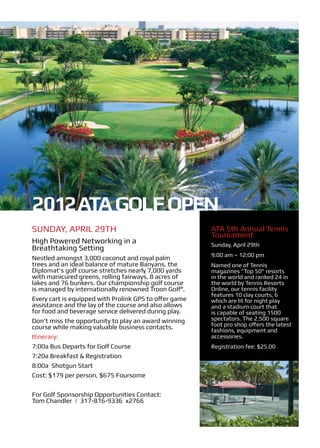 2012 ATA Golf Open
Sunday, April 29th                                      ATA 5th Annual Tennis
                                                        Tournament
High Powered Networking in a                            Sunday, April 29th
Breathtaking Setting
                                                        9:00 am – 12:00 pm
Nestled amongst 3,000 coconut and royal palm
trees and an ideal balance of mature Banyans, the       Named one of Tennis
Diplomat’s golf course stretches nearly 7,000 yards     magazines “Top 50” resorts
with manicured greens, rolling fairways, 8 acres of     in the world and ranked 24 in
lakes and 76 bunkers. Our championship golf course      the world by Tennis Resorts
is managed by internationally renowned Troon Golf®.     Online, our tennis facility
                                                        features 10 clay courts, 6
Every cart is equipped with Prolink GPS to offer game   which are lit for night play
assistance and the lay of the course and also allows    and a stadium court that
for food and beverage service delivered during play.    is capable of seating 1500
Don’t miss the opportunity to play an award winning     spectators. The 2,500 square
course while making valuable business contacts.         foot pro shop offers the latest
                                                        fashions, equipment and
Itinerary:                                              accessories.
7:00a Bus Departs for Golf Course                       Registration fee: $25.00
7:20a Breakfast & Registration
8:00a Shotgun Start
Cost: $179 per person, $675 Foursome

For Golf Sponsorship Opportunities Contact:
Tom Chandler | 317-816-9336 x2766
 