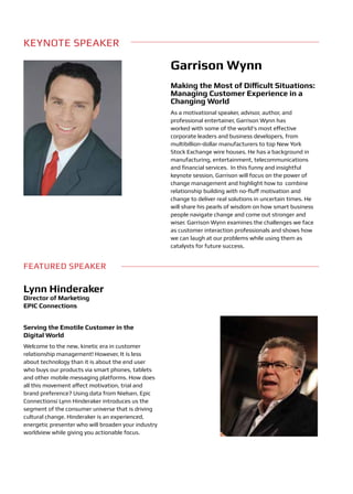 KEYNOTE SPEAKER

                                                     Garrison Wynn
                                                     Making the Most of Difficult Situations:
                                                     Managing Customer Experience in a
                                                     Changing World
                                                     As a motivational speaker, advisor, author, and
                                                     professional entertainer, Garrison Wynn has
                                                     worked with some of the world’s most effective
                                                     corporate leaders and business developers, from
                                                     multibillion-dollar manufacturers to top New York
                                                     Stock Exchange wire houses. He has a background in
                                                     manufacturing, entertainment, telecommunications
                                                     and financial services. In this funny and insightful
                                                     keynote session, Garrison will focus on the power of
                                                     change management and highlight how to combine
                                                     relationship building with no-fluff motivation and
                                                     change to deliver real solutions in uncertain times. He
                                                     will share his pearls of wisdom on how smart business
                                                     people navigate change and come out stronger and
                                                     wiser. Garrison Wynn examines the challenges we face
                                                     as customer interaction professionals and shows how
                                                     we can laugh at our problems while using them as
                                                     catalysts for future success.


FEATURED SPEAKER

Lynn Hinderaker
Director of Marketing
EPIC Connections


Serving the Emotile Customer in the
Digital World
Welcome to the new, kinetic era in customer
relationship management! However, It ís less
about technology than it is about the end user
who buys our products via smart phones, tablets
and other mobile messaging platforms. How does
all this movement affect motivation, trial and
brand preference? Using data from Nielsen, Epic
Connectionsí Lynn Hinderaker introduces us the
segment of the consumer universe that is driving
cultural change. Hinderaker is an experienced,
energetic presenter who will broaden your industry
worldview while giving you actionable focus.
 