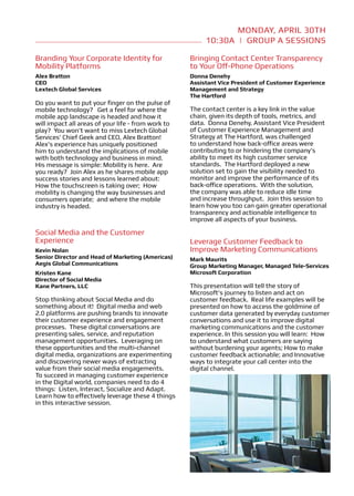 Group A Sessions APRIL - 11:20a
                                                               MONDAY, 10:30 30TH
                                                        10:30a | Group A Sessions

Branding Your Corporate Identity for                Bringing Contact Center Transparency
Mobility Platforms                                  to Your Off-Phone Operations
Alex Bratton                                        Donna Denehy
CEO                                                 Assistant Vice President of Customer Experience
Lextech Global Services                             Management and Strategy
                                                    The Hartford
Do you want to put your finger on the pulse of
mobile technology? Get a feel for where the         The contact center is a key link in the value
mobile app landscape is headed and how it           chain, given its depth of tools, metrics, and
will impact all areas of your life - from work to   data. Donna Denehy, Assistant Vice President
play? You won’t want to miss Lextech Global         of Customer Experience Management and
Services’ Chief Geek and CEO, Alex Bratton!         Strategy at The Hartford, was challenged
Alex’s experience has uniquely positioned           to understand how back-office areas were
him to understand the implications of mobile        contributing to or hindering the company’s
with both technology and business in mind.          ability to meet its high customer service
His message is simple: Mobility is here. Are        standards. The Hartford deployed a new
you ready? Join Alex as he shares mobile app        solution set to gain the visibility needed to
success stories and lessons learned about:          monitor and improve the performance of its
How the touchscreen is taking over; How             back-office operations. With the solution,
mobility is changing the way businesses and         the company was able to reduce idle time
consumers operate; and where the mobile             and increase throughput. Join this session to
industry is headed.                                 learn how you too can gain greater operational
                                                    transparency and actionable intelligence to
                                                    improve all aspects of your business.

Social Media and the Customer
Experience                                          Leverage Customer Feedback to
Kevin Nolan                                         Improve Marketing Communications
Senior Director and Head of Marketing (Americas)    Mark Maurits
Aegis Global Communications                         Group Marketing Manager, Managed Tele-Services
Kristen Kane                                        Microsoft Corporation
Director of Social Media
Kane Partners, LLC                                  This presentation will tell the story of
                                                    Microsoft’s journey to listen and act on
Stop thinking about Social Media and do             customer feedback. Real life examples will be
something about it! Digital media and web           presented on how to access the goldmine of
2.0 platforms are pushing brands to innovate        customer data generated by everyday customer
their customer experience and engagement            conversations and use it to improve digital
processes. These digital conversations are          marketing communications and the customer
presenting sales, service, and reputation           experience. In this session you will learn: How
management opportunities. Leveraging on             to understand what customers are saying
these opportunities and the multi-channel           without burdening your agents; How to make
digital media, organizations are experimenting      customer feedback actionable; and Innovative
and discovering newer ways of extracting            ways to integrate your call center into the
value from their social media engagements.          digital channel.
To succeed in managing customer experience
in the Digital world, companies need to do 4
things: Listen, Interact, Socialize and Adapt.
Learn how to effectively leverage these 4 things
in this interactive session.
 