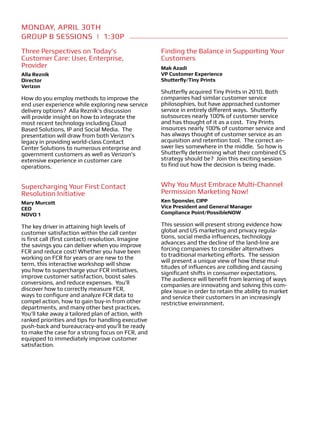 MONDAY, APRIL 30TH
Group B Sessions | 1:30p
Three Perspectives on Today’s                       Finding the Balance in Supporting Your
Customer Care: User, Enterprise,                    Customers
Provider                                            Mak Azadi
Alla Reznik                                         VP Customer Experience
Director                                            Shutterfly/Tiny Prints
Verizon
                                                    Shutterfly acquired Tiny Prints in 2010. Both
How do you employ methods to improve the            companies had similar customer service
end user experience while exploring new service     philosophies, but have approached customer
delivery options? Alla Reznik’s discussion          service in entirely different ways. Shutterfly
will provide insight on how to integrate the        outsources nearly 100% of customer service
most recent technology including Cloud              and has thought of it as a cost. Tiny Prints
Based Solutions, IP and Social Media. The           insources nearly 100% of customer service and
presentation will draw from both Verizon’s          has always thought of customer service as an
legacy in providing world-class Contact             acquisition and retention tool. The correct an-
Center Solutions to numerous enterprise and         swer lies somewhere in the middle. So how is
government customers as well as Verizon’s           Shutterfly determining what their combined CS
extensive experience in customer care               strategy should be? Join this exciting session
operations.                                         to find out how the decision is being made.


Supercharging Your First Contact                    Why You Must Embrace Multi-Channel
Resolution Initiative                               Permission Marketing Now!
Mary Murcott                                        Ken Sponsler, CIPP
CEO                                                 Vice President and General Manager
NOVO 1                                              Compliance Point/PossibleNOW

The key driver in attaining high levels of          This session will present strong evidence how
customer satisfaction within the call center        global and US marketing and privacy regula-
is first call (first contact) resolution. Imagine   tions, social media influences, technology
the savings you can deliver when you improve        advances and the decline of the land-line are
FCR and reduce cost! Whether you have been          forcing companies to consider alternatives
working on FCR for years or are new to the          to traditional marketing efforts. The session
                                                    will present a unique view of how these mul-
term, this interactive workshop will show
                                                    titudes of influences are colliding and causing
you how to supercharge your FCR initiatives,        significant shifts in consumer expectations.
improve customer satisfaction, boost sales          The audience will benefit from learning of ways
conversions, and reduce expenses. You’ll            companies are innovating and solving this com-
discover how to correctly measure FCR,              plex issue in order to retain the ability to market
ways to configure and analyze FCR data to           and service their customers in an increasingly
compel action, how to gain buy-in from other        restrictive environment.
departments, and many other best practices.
You’ll take away a tailored plan of action, with
ranked priorities and tips for handling executive
push-back and bureaucracy-and you’ll be ready
to make the case for a strong focus on FCR, and
equipped to immediately improve customer
satisfaction.
 