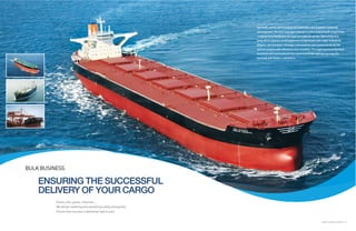 Our bulk carrier service plays an important role in global industrial
                                                                   development. Service coverage extends to every kind of bulk cargo trade,
                                                                   ranging from Handysize dry bulk to crude oil carrier. Operating on a
                                                                   long-term contract of affreightment (COA) basis with major industrial
                                                                   players, we transport strategic commodities and resources on all the
                                                                   world’s oceans with efficiency and reliability. The eight teams in the bulk
                                                                   business unit work around-the-clock to provide optimal services for
                                                                   our bulk and tanker customers.




BULK BUSINESS

    ENSURING THE SUCCESSFUL
    DELIVERY OF YOUR CARGO
          Grains, oils, gases, minerals…
          We deliver anything and everything safely and quickly.
          Ensure that success is delivered right to you!


                                                                                                                          GLOBAL LOGISTICS LEADER 16 | 17
 