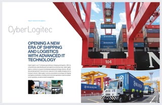 Total IT solutions for logistics




CyberLogitec
     OPENING A NEW
     ERA OF SHIPPING
     AND LOGISTICS
     WITH ADVANCED IT
     TECHNOLOGY
     CyberLogitec is an IT company specializing in shipping and logistics. With its
     comprehensive understanding and vast experience and know-how, CyberLogitec
     looks to continue to research and develop leading technology solutions. We will
     also provide optimal IT service for our customers in the rapidly changing marine
     transport industry. CyberLogitec’s services and solutions encompass all shipping
     and logistics businesses, including marine terminal operations, bulk & container
     carrier operations, as well as vessel management.




                                                                                        GLOBAL LOGISTICS LEADER 24 | 26
 