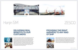 A leader in advanced ship management service                                               The world’s best ship repair service




Hanjin SM                                                                                                                                ZESCO
      DELIVERING REAL                                                                      PROVIDING THE RIGHT
      BENEFITS TO OUR                                                                      ANSWERS TO ANY KIND
      CUSTOMERS                                                                            OF SHIP
      By combining new employment, supervision, and training programs with our ever                  ZESCO is strategically located on Qushan Island, 15 miles south of Shanghai
      competent ship management services, we will provide highly experienced                         Yangshan Container Terminal. This enables timely and specialized ship repair
      engineers and quality crews that best match each ship, along with cutting-edge                 services for Hanjin Shipping and other leading global shippers and carriers.
      IT vessel management solutions and a variety of marine engineering services.                   Equipped with cutting-edge facilities and highly experienced professionals,
      Hanjin SM has a large number of professional multinational crews and full-time                 ZESCO is the top choice for various types of ship repair work, ship conversion,
      qualified shore-based staff who can competently manage any vessel, including                   and offshore projects,ensuring the highest quality of service at fair prices.
      container vessels, bulk carriers, LNG carriers, and chemical tankers. In addition,
      we are committed to maintaining the highest standards of safety, quality, and
      eco-friendly operations both on board and ashore.



                                                                                                                                                                  GLOBAL LOGISTICS LEADER 26 | 27
 