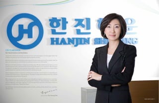 CEO’S MESSAGE
Dear Valued Customers and Shareholders,

I would like to thank each and every one of you for your continued support. It is that support which has
enabled us to grow into one of the world’s leading maritime carriers.

We believe that customer satisfaction and trust are the two primary sources of our growth. Over the
years, we have proven our commitment to customers in every corner of the world.

We have not limited ourselves to simply transporting cargo. We have established ourselves as a true
business partner who understands the many and varied needs of our customers. We champion
transparent management and corporate responsibility, and we recognize that our responsibility
extends beyond our customers to the environment and society at large.

Hanjin Shipping’s belief in customer-oriented service has been the driving force in expanding our
business and reinforcing our corporate values. This belief is being demonstrated at this very moment
on every ocean and continent in the world.

With shipping at our core, we will continue to provide optimum logistics solutions to our customers.
Those solutions are made possible by the synergy effect among our many businesses, including 3PL,
ship management, ship repair, logistics IT, terminal operations and more. All of these endeavors
promise us a bright future “Beyond the Ocean.”

Our challenge to become the best global logistics provider, growing side by side with our customers,
will never stop.




                                                                       Chairwoman & CEO   Eun Young Choi

                                                                                                           GLOBAL LOGISTICS LEADER 2 | 3
 
