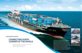 CONTAINER BUSINESS

    CONNECTING EVERY                                                       Our container service diligently works through 35 major

    CORNER OF THE WORLD                                                    trunk routes, connecting 90 major ports to 10,000
                                                                           destinations around the world. Carrying 3.7 million TEU of
                                                                           containerized cargo annually, our container fleet consists
          Africa, Asia, Australia, Europe, North America, South America…   of 100 major vessels, including 10,000 TEU-class ships that
          Anywhere and everywhere is our port of call.                     sail our Asia-Europe routes. Our aim is to be the world’s top
          Embark on a voyage to success with us!                           SCM service provider, and one that is recognized,
                                                                           respected, and trusted by the global community. For better
                                                                           customer convenience, we now offer information about our
                                                                           new fixed weekly routes and schedules on our website.

                                                                                                                                           GLOBAL LOGISTICS LEADER 14 | 15
 