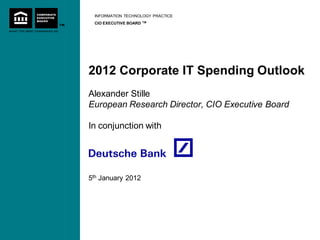INFORMATION TECHNOLOGY PRACTICE
 CIO EXECUTIVE BOARD   TM




2012 Corporate IT Spending Outlook
Alexander Stille
European Research Director, CIO Executive Board

In conjunction with




5th January 2012
 