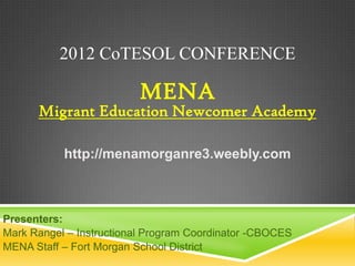 2012 CoTESOL CONFERENCE

                         MENA
      Migrant Education Newcomer Academy

           http://menamorganre3.weebly.com



Presenters:
Mark Rangel – Instructional Program Coordinator -CBOCES
MENA Staff – Fort Morgan School District
 