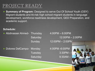 PROJECT READY
 Summary of Program: Designed to serve Out Of School Youth (OSY)
  Migrant students and At-risk high school migrant students in language
  development, workforce readiness development, GED Preparation, and
  academic support.


Schedule:
 Abdinasser Ahmed- Thursday          4:00PM – 6:00PM
                      Saturday                12:00PM – 2:00PM
                      Sunday          12:00PM – 2:00PM

 Dolores DelCampo- Monday            4:00PM -6:00PM
                      Tuesday                 3:30PM – 5:00PM
                      Saturday                9:30AM – 12:00PM
 
