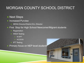 MORGAN COUNTY SCHOOL DISTRICT

 Next Steps
 Increased Purview
    MENA Director/District ELL Director

 First Stop for High School Newcomer/Migrant students
    Registration
    WIDA Testing
        W-APT

        ACCESS

    IPT Testing

 Primary focus on NEP level students
 