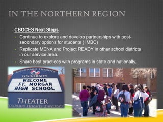 IN THE NORTHERN REGION
 CBOCES Next Steps
 • Continue to explore and develop partnerships with post-
   secondary options for students ( IMBC)
 • Replicate MENA and Project READY in other school districts
   in our service area.
 • Share best practices with programs in state and nationally.
 