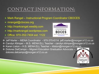 CONTACT INFORMATION:
 Mark Rangel – Instructional Program Coordinator CBOCES
 mrangel@cboces.org
 http://markrangel.weebly.com
                                                 CENTENNIAL
 http://markrangel.wordpress.com
                                                BO CES
 Office: 970-352-7404 ext. 1122
                                            Board of Cooperative Educational Services
                                                       www.cboces.org




   Jeff Marler – MENA Coordinator - 970-370-6114 jeff.marler@morgan.k12.co.us
   Carolyn Klimper – M.S. MENA ELL Teacher - carolyn.klimper@morgan.k12.co.us
   Karen Liston – H.S. MENA ELL Teacher – kliston@morgan.k12.co.us
   Dolores DelCampo – Migrant Education Graduation Advocate –
    dolores.delcampo@morgan.k12.co.us
 