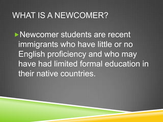 WHAT IS A NEWCOMER?

Newcomer students are recent
 immigrants who have little or no
 English proficiency and who may
 have had limited formal education in
 their native countries.
 
