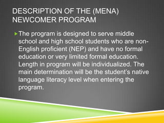 DESCRIPTION OF THE (MENA)
NEWCOMER PROGRAM
The program is designed to serve middle
 school and high school students who are non-
 English proficient (NEP) and have no formal
 education or very limited formal education.
 Length in program will be individualized. The
 main determination will be the student’s native
 language literacy level when entering the
 program.
 