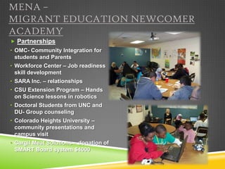 MENA –
MIGRANT EDUCATION NEWCOMER
ACADEMY
 Partnerships
• OMC- Community Integration for
  students and Parents
• Workforce Center – Job readiness
  skill development
• SARA Inc. – relationships
• CSU Extension Program – Hands
  on Science lessons in robotics
• Doctoral Students from UNC and
  DU- Group counseling
• Colorado Heights University –
  community presentations and
  campus visit
• Cargil Meat Solutions – donation of
  SMART Board system $4000
 